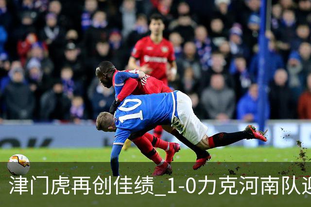 津门虎再创佳绩 1-0力克河南队迎来四连胜，保级形势大好